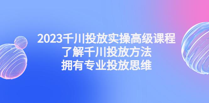 2023千川投放实操高级课程：了解千川投放方法，拥有专业投放思维-猎天资源库